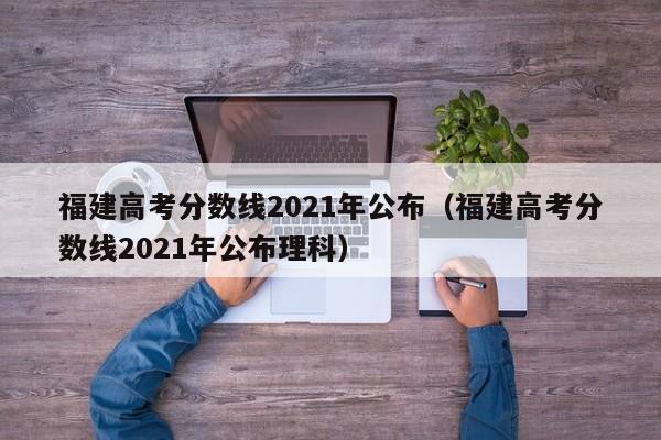 福建高考分数线2021年公布（福建高考分数线2021年公布理科）