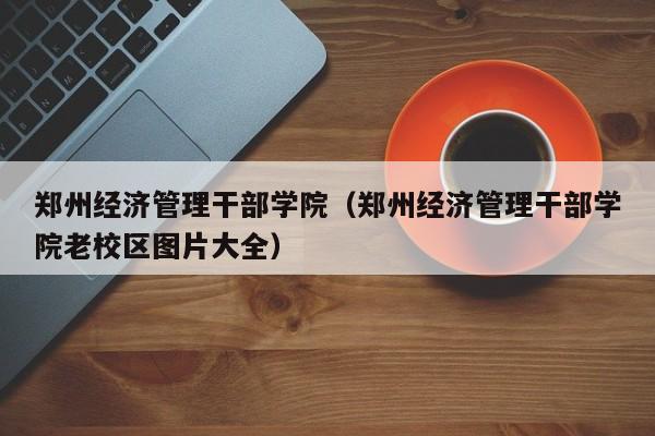 郑州经济管理干部学院（郑州经济管理干部学院老校区图片大全）