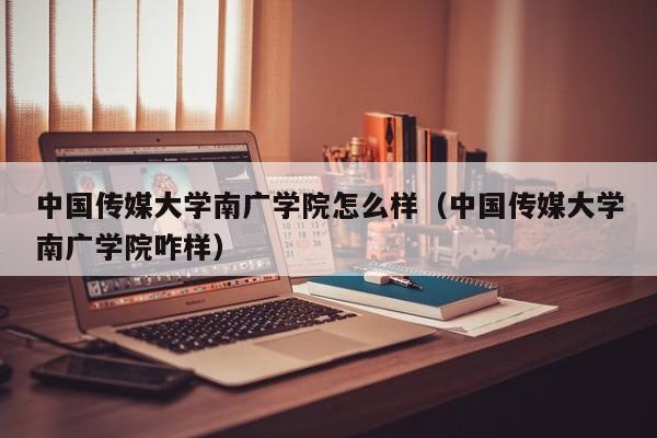 中国传媒大学南广学院怎么样（中国传媒大学南广学院咋样）