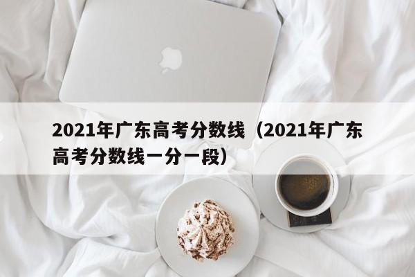 2021年广东高考分数线（2021年广东高考分数线一分一段）