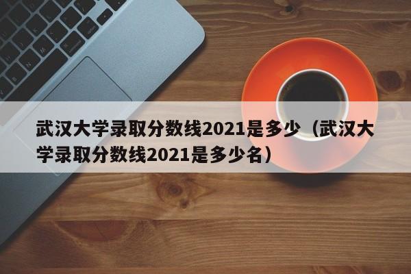 武汉大学录取分数线2021是多少（武汉大学录取分数线2021是多少名）