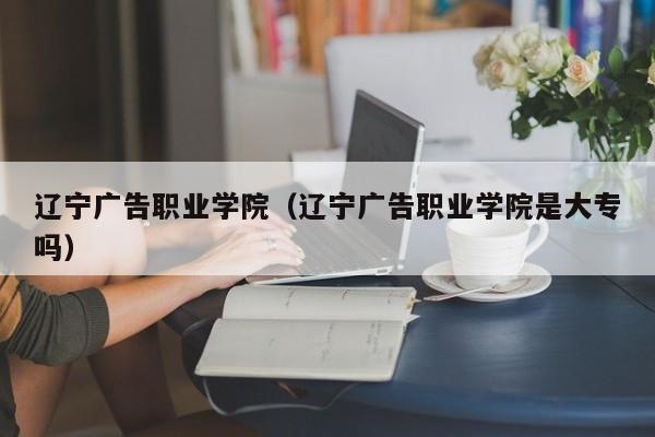 辽宁广告职业学院（辽宁广告职业学院是大专吗）