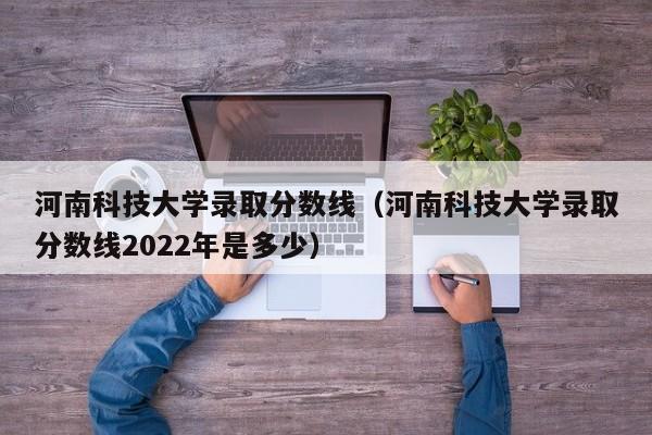 河南科技大学录取分数线（河南科技大学录取分数线2022年是多少）