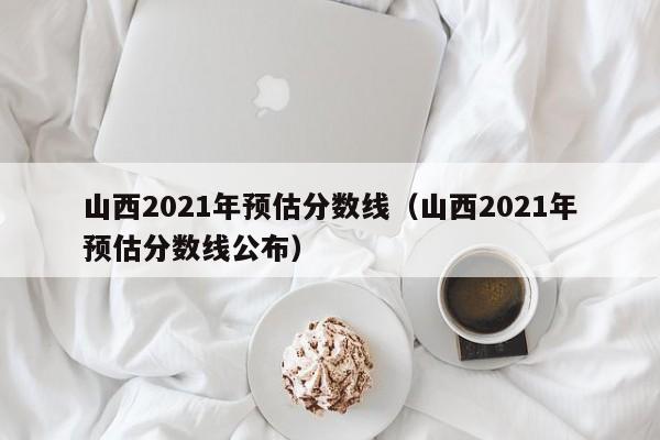 山西2021年预估分数线（山西2021年预估分数线公布）