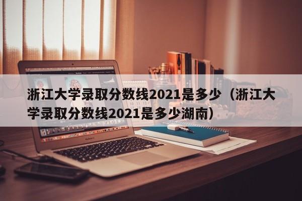浙江大学录取分数线2021是多少（浙江大学录取分数线2021是多少湖南）