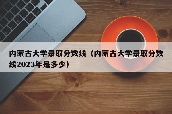 内蒙古大学录取分数线（内蒙古大学录取分数线2023年是多少）