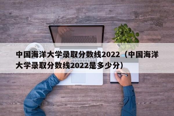 中国海洋大学录取分数线2022（中国海洋大学录取分数线2022是多少分）