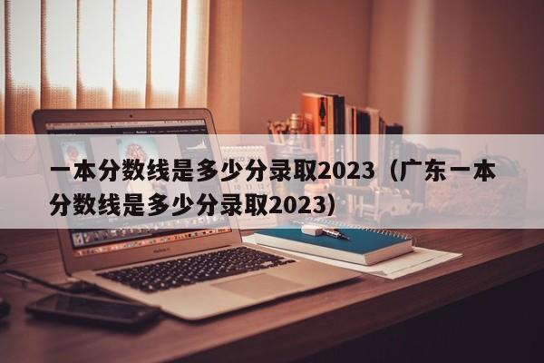 一本分数线是多少分录取2023（广东一本分数线是多少分录取2023）