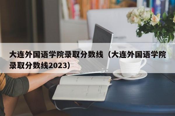 大连外国语学院录取分数线（大连外国语学院录取分数线2023）