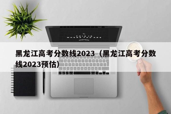 黑龙江高考分数线2023（黑龙江高考分数线2023预估）