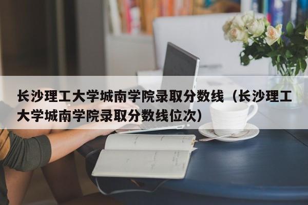长沙理工大学城南学院录取分数线（长沙理工大学城南学院录取分数线位次）