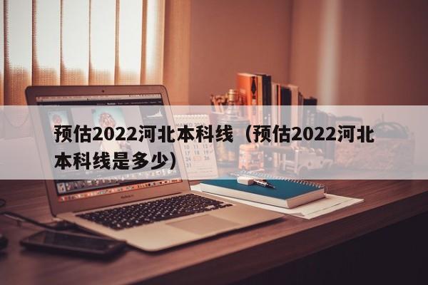 预估2022河北本科线（预估2022河北本科线是多少）