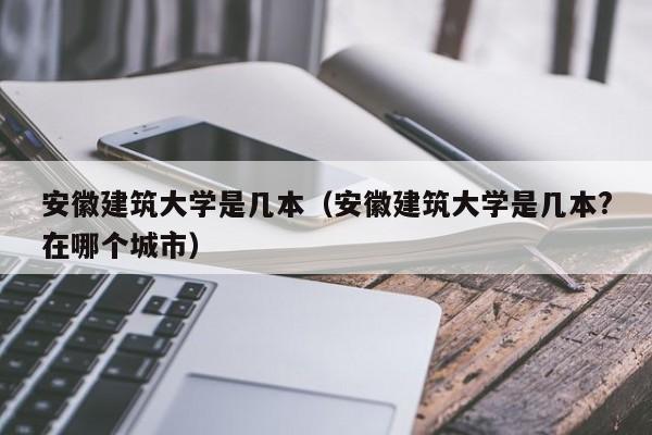 安徽建筑大学是几本（安徽建筑大学是几本?在哪个城市）