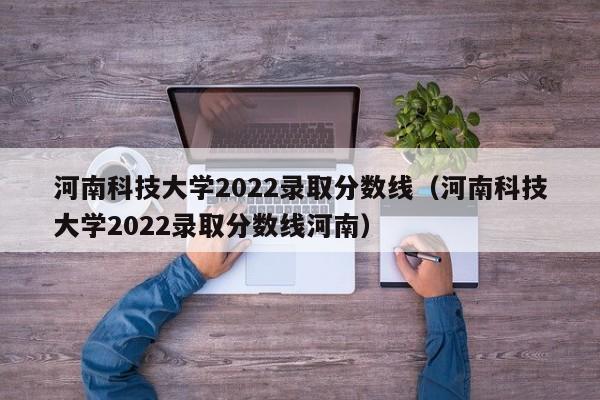河南科技大学2022录取分数线（河南科技大学2022录取分数线河南）