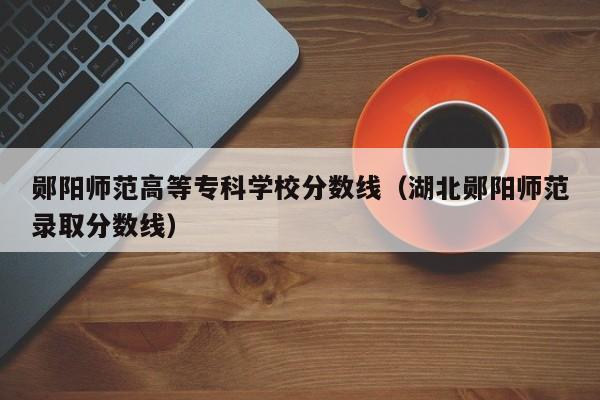 郧阳师范高等专科学校分数线（湖北郧阳师范录取分数线）