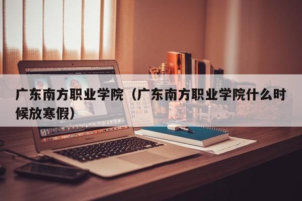 广东南方职业学院（广东南方职业学院什么时候放寒假）