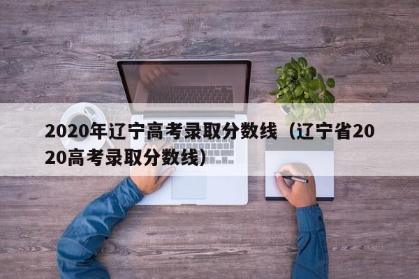 2020年辽宁高考录取分数线（辽宁省2020高考录取分数线）