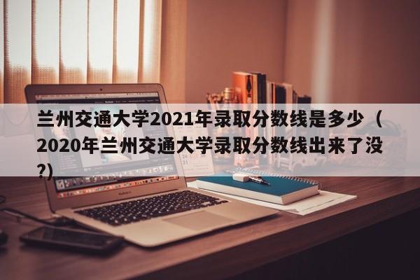 兰州交通大学2021年录取分数线是多少（2020年兰州交通大学录取分数线出来了没?）