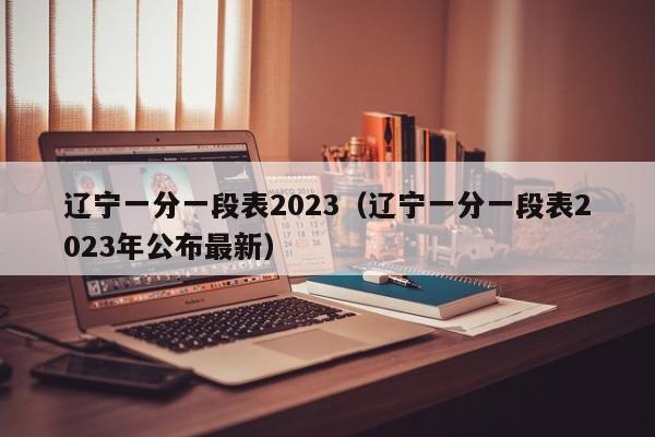 辽宁一分一段表2023（辽宁一分一段表2023年公布最新）