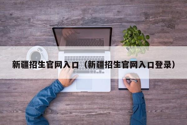 新疆招生官网入口（新疆招生官网入口登录）