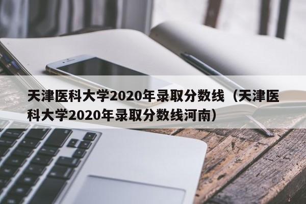 天津医科大学2020年录取分数线（天津医科大学2020年录取分数线河南）