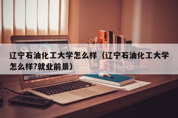 辽宁石油化工大学怎么样（辽宁石油化工大学怎么样?就业前景）