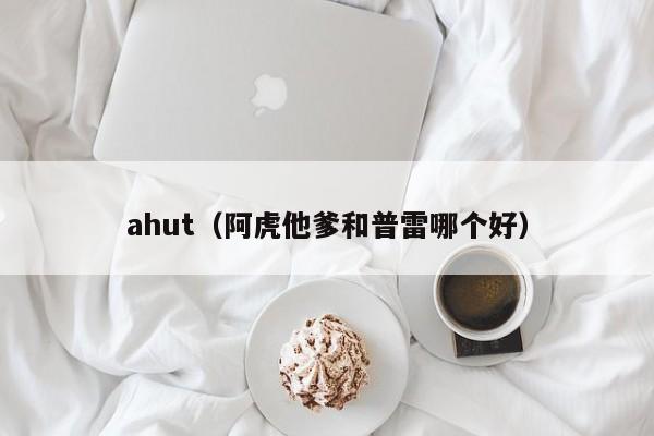 ahut（阿虎他爹和普雷哪个好）