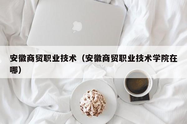 安徽商贸职业技术（安徽商贸职业技术学院在哪）