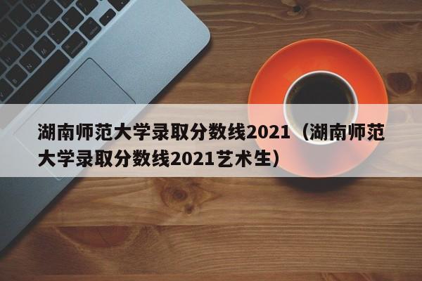 湖南师范大学录取分数线2021（湖南师范大学录取分数线2021艺术生）