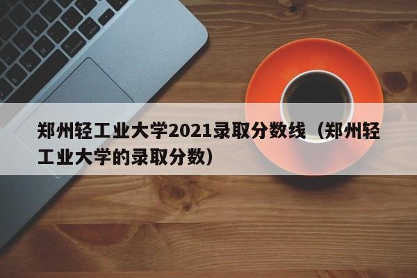 郑州轻工业大学2021录取分数线（郑州轻工业大学的录取分数）