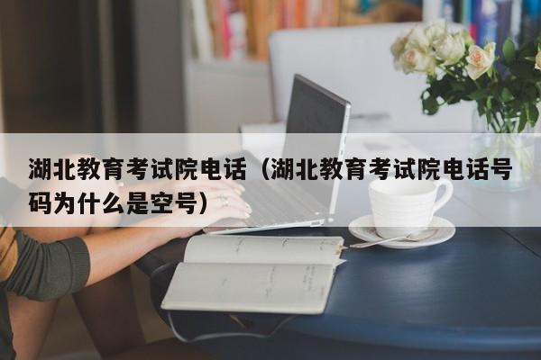 湖北教育考试院电话（湖北教育考试院电话号码为什么是空号）