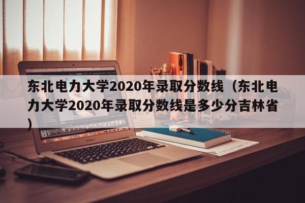 东北电力大学2020年录取分数线（东北电力大学2020年录取分数线是多少分吉林省）