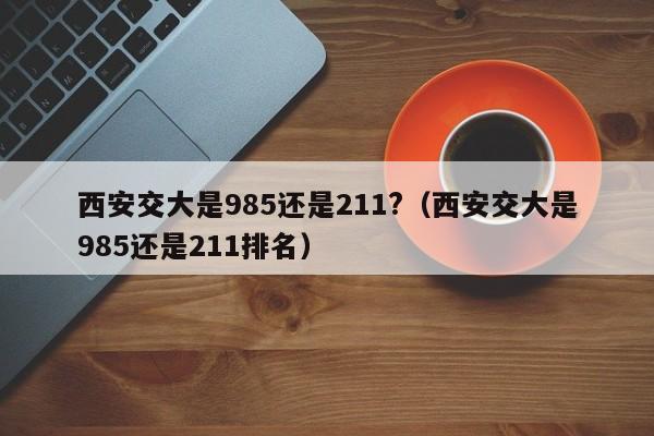 西安交大是985还是211?（西安交大是985还是211排名）