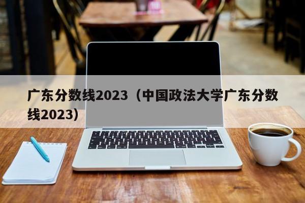 广东分数线2023（中国政法大学广东分数线2023）