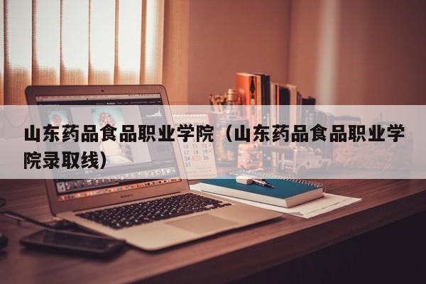 山东药品食品职业学院（山东药品食品职业学院录取线）