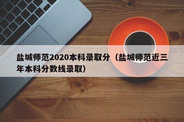 盐城师范2020本科录取分（盐城师范近三年本科分数线录取）