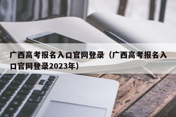 广西高考报名入口官网登录（广西高考报名入口官网登录2023年）