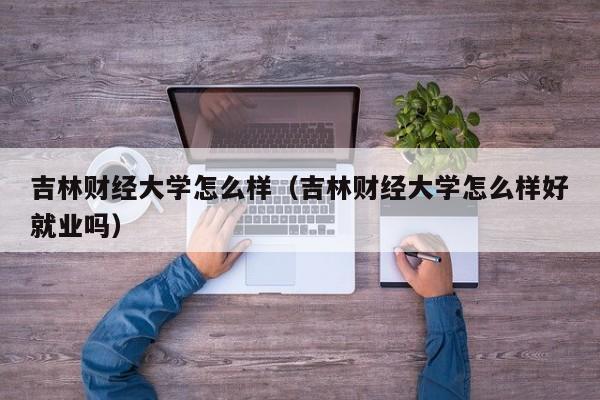 吉林财经大学怎么样（吉林财经大学怎么样好就业吗）