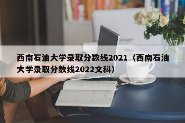 西南石油大学录取分数线2021（西南石油大学录取分数线2022文科）