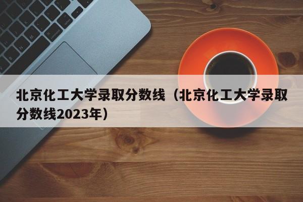 北京化工大学录取分数线（北京化工大学录取分数线2023年）