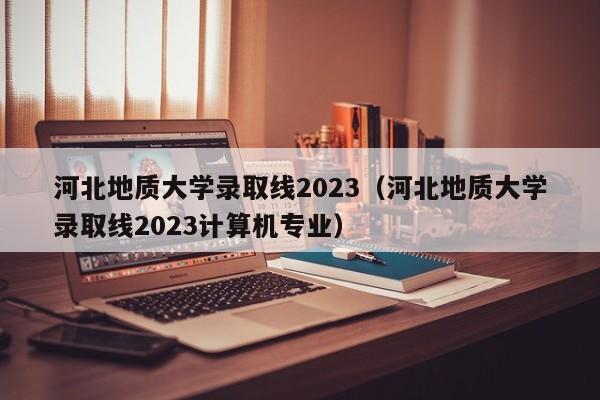 河北地质大学录取线2023（河北地质大学录取线2023计算机专业）