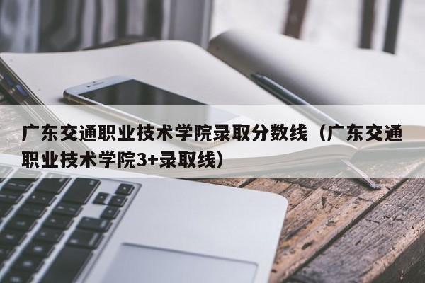 广东交通职业技术学院录取分数线（广东交通职业技术学院3+录取线）