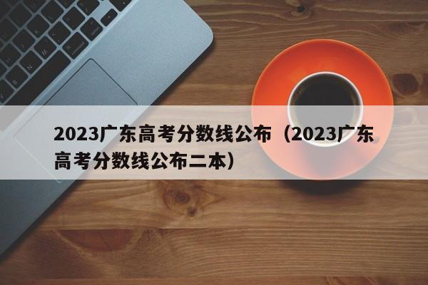 2023广东高考分数线公布（2023广东高考分数线公布二本）