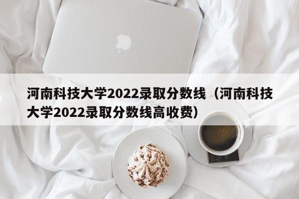 河南科技大学2022录取分数线（河南科技大学2022录取分数线高收费）