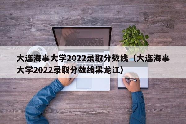 大连海事大学2022录取分数线（大连海事大学2022录取分数线黑龙江）