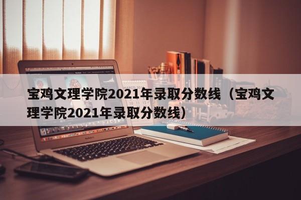 宝鸡文理学院2021年录取分数线（宝鸡文理学院2021年录取分数线）