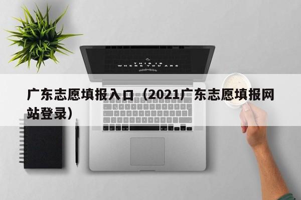 广东志愿填报入口（2021广东志愿填报网站登录）