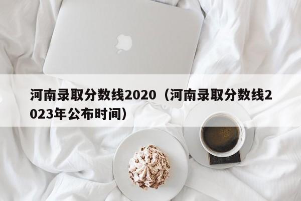 河南录取分数线2020（河南录取分数线2023年公布时间）