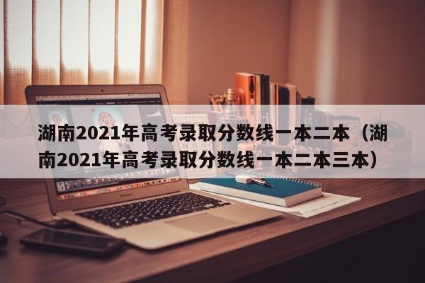湖南2021年高考录取分数线一本二本（湖南2021年高考录取分数线一本二本三本）