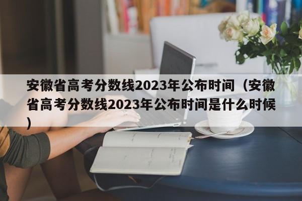 安徽省高考分数线2023年公布时间（安徽省高考分数线2023年公布时间是什么时候）